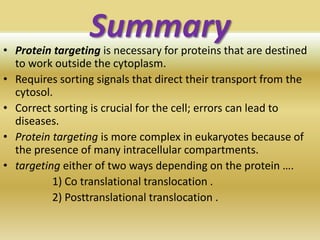 Summary• Protein targeting is necessary for proteins that are destined
to work outside the cytoplasm.
• Requires sorting signals that direct their transport from the
cytosol.
• Correct sorting is crucial for the cell; errors can lead to
diseases.
• Protein targeting is more complex in eukaryotes because of
the presence of many intracellular compartments.
• targeting either of two ways depending on the protein ….
1) Co translational translocation .
2) Posttranslational translocation .
 