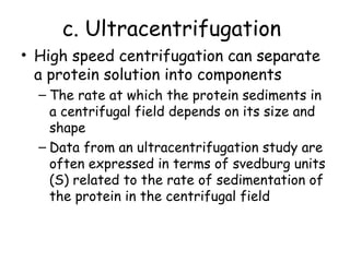 c. Ultracentrifugation
• High speed centrifugation can separate
a protein solution into components
– The rate at which the protein sediments in
a centrifugal field depends on its size and
shape
– Data from an ultracentrifugation study are
often expressed in terms of svedburg units
(S) related to the rate of sedimentation of
the protein in the centrifugal field
 