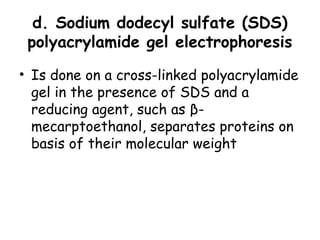 d. Sodium dodecyl sulfate (SDS)
polyacrylamide gel electrophoresis
• Is done on a cross-linked polyacrylamide
gel in the presence of SDS and a
reducing agent, such as β-
mecarptoethanol, separates proteins on
basis of their molecular weight
 