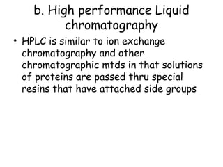 b. High performance Liquid
chromatography
• HPLC is similar to ion exchange
chromatography and other
chromatographic mtds in that solutions
of proteins are passed thru special
resins that have attached side groups
 