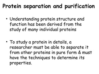 Protein separation and purification
• Understanding protein structure and
function has been derived from the
study of many individual proteins
• To study a protein in details, a
researcher must be able to separate it
from other proteins in pure form & must
have the techniques to determine its
properties.
 