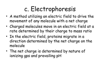 c. Electrophoresis
• A method utilizing an electric field to drive the
movement of any molecule with a net charge
• Charged molecules move in an electric field at a
rate determined by their charge to mass ratio
• In the electric field, proteins migrate in a
direction determined by the net charge on the
molecule
• The net charge is determined by nature of
ionizing gps and prevailing pH
 