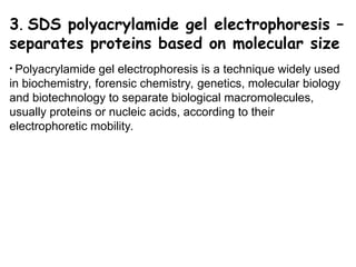 3. SDS polyacrylamide gel electrophoresis –
separates proteins based on molecular size
• Polyacrylamide gel electrophoresis is a technique widely used
in biochemistry, forensic chemistry, genetics, molecular biology
and biotechnology to separate biological macromolecules,
usually proteins or nucleic acids, according to their
electrophoretic mobility.
 