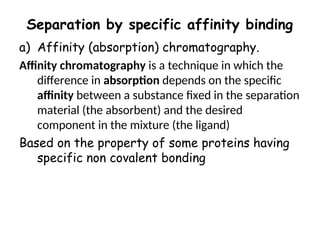 Separation by specific affinity binding
a) Affinity (absorption) chromatography.
Affinity chromatography is a technique in which the
difference in absorption depends on the specific
affinity between a substance fixed in the separation
material (the absorbent) and the desired
component in the mixture (the ligand)
Based on the property of some proteins having
specific non covalent bonding
 