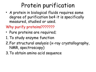 Protein purification
• A protein in biological fluids requires some
degree of purification be4 it is specifically
measured, studied or used.
Why purify proteins???????
• Pure proteins are required;
1. To study enzyme function
2.For structural analysis (x-ray crystallography,
NMR, spectroscopy)
3.To obtain amino acid sequence
 