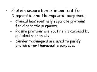 • Protein separation is important for
Diagnostic and therapeutic purposes;
- Clinical labs routinely separate proteins
for diagnostic purposes.
- Plasma proteins are routinely examined by
gel electrophoresis
- Similar techniques are used to purify
proteins for therapeutic purposes
 