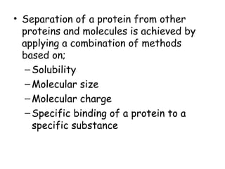 • Separation of a protein from other
proteins and molecules is achieved by
applying a combination of methods
based on;
–Solubility
–Molecular size
–Molecular charge
–Specific binding of a protein to a
specific substance
 