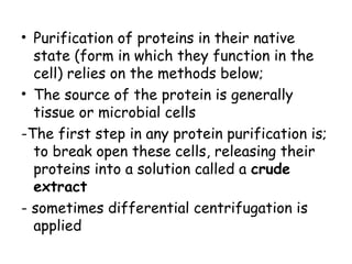 • Purification of proteins in their native
state (form in which they function in the
cell) relies on the methods below;
• The source of the protein is generally
tissue or microbial cells
-The first step in any protein purification is;
to break open these cells, releasing their
proteins into a solution called a crude
extract
- sometimes differential centrifugation is
applied
 