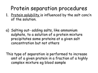 Protein separation procedures
1. Protein solubility is influenced by the salt conc’n
of the solution.
a) Salting out- adding salts, like ammonium
sulphate, to a solution of a protein mixture
precipitates some proteins at a given salt
concentration but not others
This type of separation is performed to increase
amt of a given protein in a fraction of a highly
complex mixture eg blood sample
 