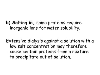 b) Salting in, some proteins require
inorganic ions for water solubility.
Extensive dialysis against a solution with a
low salt concentration may therefore
cause certain proteins from a mixture
to precipitate out of solution.
 