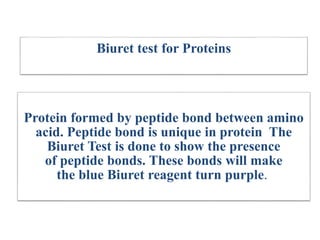 Biuret test for Proteins
Protein formed by peptide bond between amino
acid. Peptide bond is unique in protein The
Biuret Test is done to show the presence
of peptide bonds. These bonds will make
the blue Biuret reagent turn purple.
 