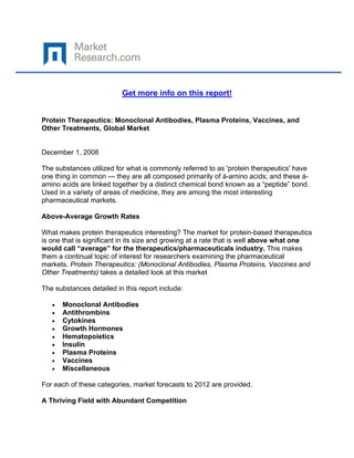  

 

                          Get more info on this report!


Protein Therapeutics: Monoclonal Antibodies, Plasma Proteins, Vaccines, and
Other Treatments, Global Market


December 1, 2008

The substances utilized for what is commonly referred to as 'protein therapeutics' have
one thing in common --- they are all composed primarily of á-amino acids; and these á-
amino acids are linked together by a distinct chemical bond known as a “peptide” bond.
Used in a variety of areas of medicine, they are among the most interesting
pharmaceutical markets.

Above-Average Growth Rates

What makes protein therapeutics interesting? The market for protein-based therapeutics
is one that is significant in its size and growing at a rate that is well above what one
would call “average” for the therapeutics/pharmaceuticals industry. This makes
them a continual topic of interest for researchers examining the pharmaceutical
markets. Protein Therapeutics: (Monoclonal Antibodies, Plasma Proteins, Vaccines and
Other Treatments) takes a detailed look at this market

The substances detailed in this report include:

    •   Monoclonal Antibodies
    •   Antithrombins
    •   Cytokines
    •   Growth Hormones
    •   Hematopoietics
    •   Insulin
    •   Plasma Proteins
    •   Vaccines
    •   Miscellaneous

For each of these categories, market forecasts to 2012 are provided.

A Thriving Field with Abundant Competition
 