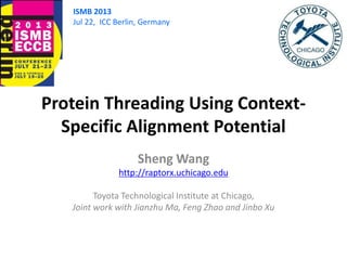 Protein Threading Using Context-
Specific Alignment Potential
Sheng Wang
http://raptorx.uchicago.edu
Toyota Technological Institute at Chicago,
Joint work with Jianzhu Ma, Feng Zhao and Jinbo Xu
ISMB 2013
Jul 22, ICC Berlin, Germany
 