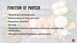 12
FUNCTION OF PROTEIN
Growth and development.
Maintenance of wear and tear.
Regulatory function.
Energy.
Synthesis of certain substance: hormone, enzyme and
antibodies.
Maintain healthy Pregnancy and lactation.
 