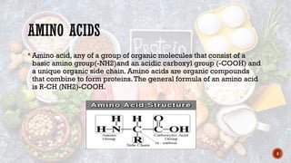 4
AMINO ACIDS
 Amino acid, any of a group of organic molecules that consist of a
basic amino group(-NH2)and an acidic carboxyl group (-COOH) and
a unique organic side chain. Amino acids are organic compounds
that combine to form proteins.The general formula of an amino acid
is R-CH (NH2)-COOH.
 