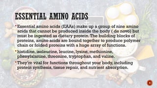 9
ESSENTIAL AMINO ACIDS
 Essential amino acids (EAAs) make up a group of nine amino
acids that cannot be produced inside the body ( de novo) but
must be ingested as dietary protein.The building blocks of
proteins, amino acids are bound together to produce polymer
chain or folded proteins with a huge array of functions.
 histidine, isoleucine, leucine, lysine, methionine,
phenylalanine, threonine, tryptophan, and valine.
 They’re vital for functions throughout your body, including
protein synthesis, tissue repair, and nutrient absorption.
 