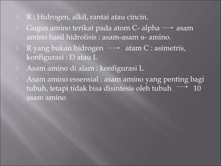  R : Hidrogen, alkil, rantai atau cincin.
 Gugus amino terikat pada atom C- alpha asam
amino hasil hidrolisis : asam-asam α- amino.
 R yang bukan hidrogen atam C : asimetris,
konfigurasi : D atau L
 Asam amino di alam : konfigurasi L
 Asam amino essensial : asam amino yang penting bagi
tubuh, tetapi tidak bisa disintesis oleh tubuh 10
asam amino
 