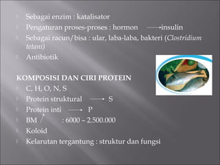 Sebagai enzim : katalisator
 Pengaturan proses-proses : hormon insulin
 Sebagai racun/bisa : ular, laba-laba, bakteri (Clostridium
tetani)
 Antibiotik
KOMPOSISI DAN CIRI PROTEIN
 C, H, O, N, S
 Protein struktural S
 Protein inti P
 BM : 6000 – 2.500.000
 Koloid
 Kelarutan tergantung : struktur dan fungsi
 