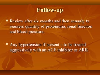 Follow-up
   Review after six months and then annualy to
    reassess quantity of proteinuria, renal function
    and blood pressure.

   Any hypertension if present – to be treated
    aggressively with an ACE inhibitor or ARB.
 