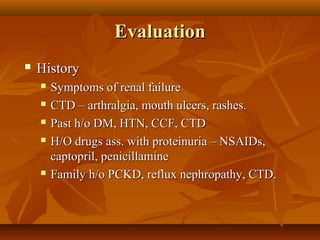 Evaluation
   History
       Symptoms of renal failure
       CTD – arthralgia, mouth ulcers, rashes.
       Past h/o DM, HTN, CCF, CTD
       H/O drugs ass. with proteinuria – NSAIDs,
        captopril, penicillamine
       Family h/o PCKD, reflux nephropathy, CTD.
 