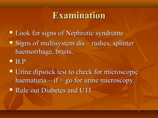 Examination
   Look for signs of Nephrotic syndrome
   Signs of multisystem dis – rashes, splinter
    haemorrhage, bruits.
   B.P
   Urine dipstick test to check for microscopic
    haematuria – if + go for urine microscopy.
   Rule out Diabetes and UTI
 
