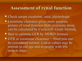 Assessment of renal function
   Check serum creatinine, urea, electrolytes.
   Creatinine clearance gives more accurate
    picture of renal function than creatinine alone,
    can be calculated by Cockcroft- Gault formula.
   Best to estimate GFR by MDRD formula
   GFR or creatinine clearance > 90ml/min can
    be considered normal. Lower values may be
    normal in old age and in people with low
    muscle mass.
 