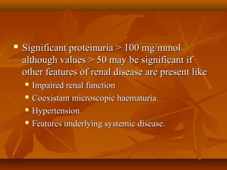    Significant proteinuria > 100 mg/mmol
    although values > 50 may be significant if
    other features of renal disease are present like
       Impaired renal function
       Coexistant microscopic haematuria
       Hypertension
       Features underlying systemic disease.
 