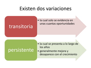 Existen dos variaciones 
• la cual solo se evidencia en 
unas cuantas oportunidades 
transitoria 
• la cual se presenta a lo largo de 
los años 
• generalmente mejora y 
desaparece con el crecimiento 
persistente 
 