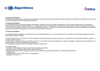 G. Proteinuria transitoria.
Considerada proteinuria benigna. Suele ser leve y asintomática. Es la forma más frecuente de proteinuria benigna aislada. Se acompaña de un sedimento de orina normal y
la proteinuria desaparece en las siguientes determinaciones.
H. Proteinuria ortostática.
Es considerada también una proteinuria benigna y asintomática. Representa el 60% de la proteinuria asintomática, más frecuente en adolescentes. Es característico
encontrar valores de proteinuria elevados (Prot/Cr > 0,2 mg/mg) tras 4-6 horas en bipedestación. El diagnóstico se hace al comparar el valor de proteinuria en la primera
micción del día (que suele ser normal) y tras 4-6 horas en bipedestación (Prot/Cr > 0,2 mg/mg). Una vez realizado el diagnóstico de proteinuria ortostática se recomienda el
seguimiento anual hasta su desaparición, con control clínico y de la presión arterial (PA)
I. Proteinuria persistente.
Se considera proteinuria patológica, a la presencia en dos o más determinaciones, de > 1 cruces de proteínas en la tira reactiva de orina. Refleja una alteración renal. Se
debe siempre completar el estudio.
J. Ante un índice Prot/Cr > 0,2 mg/mg en una micción aislada, a ser posible la primera orina de la mañana y con un sedimento de orina anormal (leucocituria, hematuria…),
se debe completar el estudio.
En primer lugar, se debería descartar una infección de orina con un urinocultivo, pero ante la sospecha y si la clínica es compatible, se debería tratar con antibióticos. Tras
este tratamiento comprobar la desaparición de la proteinuria.
Si no desaparece la proteinuria remitir a nefrología Infantil para ampliar estudio.
Es necesario realizar:
- Una historia clínica detallada, incluyendo antecedentes familiares y personales.
- Exploración clínica completa con determinación de Presión arterial.
- Estudio de hemograma y química sanguínea (creatinina, urea, electrolitos, proteínas totales, albúmina, Colesterol total, triglicéridos).
- Ecografía renal.
- Complemento C3-C4. ANA, ANCA, ASLO, Inmunoglobulinas.
- Serología: VHB, VHC, VIH.
 