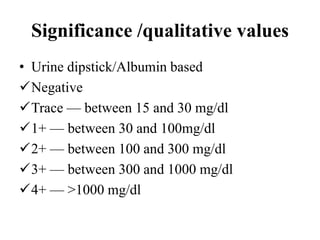 Significance /qualitative values
• Urine dipstick/Albumin based
Negative
Trace — between 15 and 30 mg/dl
1+ — between 30 and 100mg/dl
2+ — between 100 and 300 mg/dl
3+ — between 300 and 1000 mg/dl
4+ — >1000 mg/dl
 