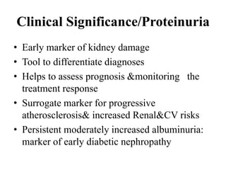 Clinical Significance/Proteinuria
• Early marker of kidney damage
• Tool to differentiate diagnoses
• Helps to assess prognosis &monitoring the
treatment response
• Surrogate marker for progressive
atherosclerosis& increased Renal&CV risks
• Persistent moderately increased albuminuria:
marker of early diabetic nephropathy
 