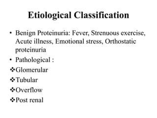 Etiological Classification
• Benign Proteinuria: Fever, Strenuous exercise,
Acute illness, Emotional stress, Orthostatic
proteinuria
• Pathological :
Glomerular
Tubular
Overflow
Post renal
 