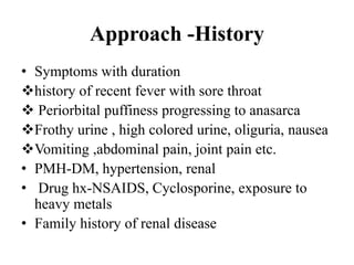 Approach -History
• Symptoms with duration
history of recent fever with sore throat
 Periorbital puffiness progressing to anasarca
Frothy urine , high colored urine, oliguria, nausea
Vomiting ,abdominal pain, joint pain etc.
• PMH-DM, hypertension, renal
• Drug hx-NSAIDS, Cyclosporine, exposure to
heavy metals
• Family history of renal disease
 