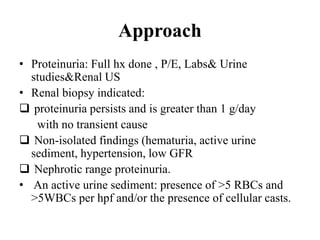 Approach
• Proteinuria: Full hx done , P/E, Labs& Urine
studies&Renal US
• Renal biopsy indicated:
 proteinuria persists and is greater than 1 g/day
with no transient cause
 Non-isolated findings (hematuria, active urine
sediment, hypertension, low GFR
 Nephrotic range proteinuria.
• An active urine sediment: presence of >5 RBCs and
>5WBCs per hpf and/or the presence of cellular casts.
 