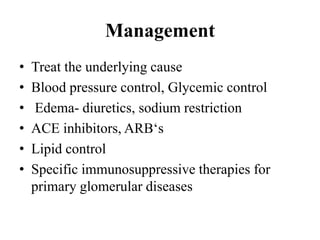 Management
• Treat the underlying cause
• Blood pressure control, Glycemic control
• Edema- diuretics, sodium restriction
• ACE inhibitors, ARB‘s
• Lipid control
• Specific immunosuppressive therapies for
primary glomerular diseases
 