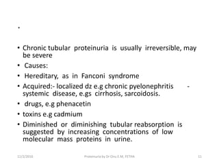 .
• Chronic tubular proteinuria is usually irreversible, may
be severe
• Causes:
• Hereditary, as in Fanconi syndrome
• Acquired:- localized dz e.g chronic pyelonephritis -
systemic disease, e.gs cirrhosis, sarcoidosis.
• drugs, e.g phenacetin
• toxins e.g cadmium
• Diminished or diminishing tubular reabsorption is
suggested by increasing concentrations of low
molecular mass proteins in urine.
11/2/2016 11Proteinuria by Dr Onu E.M, FETHA
 
