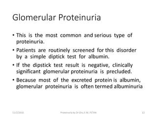 Glomerular Proteinuria
• This is the most common and serious type of
proteinuria.
• Patients are routinely screened for this disorder
by a simple diptick test for albumin.
• If the dipstick test result is negative, clinically
significant glomerular proteinuria is precluded.
• Because most of the excreted protein is albumin,
glomerular proteinuria is often termed albuminuria
11/2/2016 12Proteinuria by Dr Onu E.M, FETHA
 