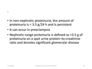 .
• In non-nephrotic proteinuria, the amount of
proteinuria is < 3.5 g/24 h and is persistent
• It can occur in preeclampsia
• Nephrotic-range proteinuria is defined as >3.5 g of
proteinuria on a spot urine protein–to-creatinine
ratio and denotes significant glomerular disease
11/2/2016 16Proteinuria by Dr Onu E.M, FETHA
 
