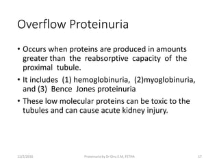 Overflow Proteinuria
• Occurs when proteins are produced in amounts
greater than the reabsorptive capacity of the
proximal tubule.
• It includes (1) hemoglobinuria, (2)myoglobinuria,
and (3) Bence Jones proteinuria
• These low molecular proteins can be toxic to the
tubules and can cause acute kidney injury.
11/2/2016 17Proteinuria by Dr Onu E.M, FETHA
 