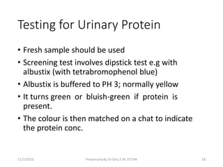 Testing for Urinary Protein
• Fresh sample should be used
• Screening test involves dipstick test e.g with
albustix (with tetrabromophenol blue)
• Albustix is buffered to PH 3; normally yellow
• It turns green or bluish-green if protein is
present.
• The colour is then matched on a chat to indicate
the protein conc.
11/2/2016 18Proteinuria by Dr Onu E.M, FETHA
 