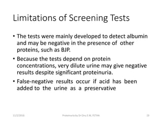 Limitations of Screening Tests
• The tests were mainly developed to detect albumin
and may be negative in the presence of other
proteins, such as BJP.
• Because the tests depend on protein
concentrations, very dilute urine may give negative
results despite significant proteinuria.
• False-negative results occur if acid has been
added to the urine as a preservative
11/2/2016 19Proteinuria by Dr Onu E.M, FETHA
 
