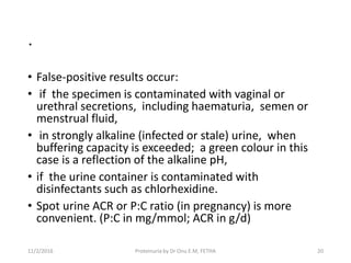 .
• False-positive results occur:
• if the specimen is contaminated with vaginal or
urethral secretions, including haematuria, semen or
menstrual fluid,
• in strongly alkaline (infected or stale) urine, when
buffering capacity is exceeded; a green colour in this
case is a reflection of the alkaline pH,
• if the urine container is contaminated with
disinfectants such as chlorhexidine.
• Spot urine ACR or P:C ratio (in pregnancy) is more
convenient. (P:C in mg/mmol; ACR in g/d)
11/2/2016 20Proteinuria by Dr Onu E.M, FETHA
 