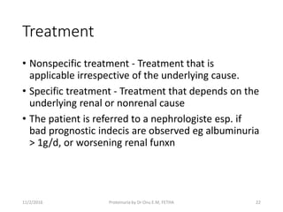 Treatment
• Nonspecific treatment - Treatment that is
applicable irrespective of the underlying cause.
• Specific treatment - Treatment that depends on the
underlying renal or nonrenal cause
• The patient is referred to a nephrologiste esp. if
bad prognostic indecis are observed eg albuminuria
> 1g/d, or worsening renal funxn
11/2/2016 Proteinuria by Dr Onu E.M, FETHA 22
 