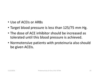 • Use of ACEIs or ARBs
• Target blood pressure is less than 125/75 mm Hg.
• The dose of ACE inhibitor should be increased as
tolerated until this blood pressure is achieved.
• Normotensive patients with proteinuria also should
be given ACEIs.
11/2/2016 Proteinuria by Dr Onu E.M, FETHA 23
 