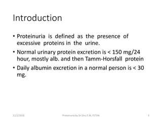 Introduction
• Proteinuria is defined as the presence of
excessive proteins in the urine.
• Normal urinary protein excretion is < 150 mg/24
hour, mostly alb. and then Tamm-Horsfall protein
• Daily albumin excretion in a normal person is < 30
mg.
11/2/2016 3Proteinuria by Dr Onu E.M, FETHA
 