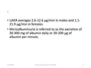 .
• UAER averages 2.6-12.6 µg/min in males and 1.1-
21.9 µg/min in females.
• Microalbuminuria is referred to as the excretion of
30-300 mg of albumin daily or 20-200 µg of
albumin per minute.
11/2/2016 4Proteinuria by Dr Onu E.M, FETHA
 