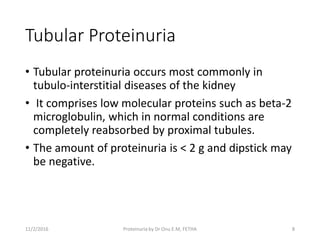 Tubular Proteinuria
• Tubular proteinuria occurs most commonly in
tubulo-interstitial diseases of the kidney
• It comprises low molecular proteins such as beta-2
microglobulin, which in normal conditions are
completely reabsorbed by proximal tubules.
• The amount of proteinuria is < 2 g and dipstick may
be negative.
11/2/2016 8Proteinuria by Dr Onu E.M, FETHA
 