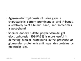.
• Agarose electrophoresis of urine gives a
characteristic pattern-prominent a- and P-bands,
a relatively faint albumin band, and sometimes
a post-yband.
• Sodium dodecyl sulfate polyacrylamide gel
electrophoresis (SDS-PAGE) is more useful in
detecting tubular proteinuria in the presence of
glomerular proteinuria as it separates proteins by
molecular size.
11/2/2016 9Proteinuria by Dr Onu E.M, FETHA
 