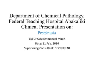 Department of Chemical Pathology,
Federal Teaching Hospital Abakaliki
Clinical Presentation on:
Proteinuria
By: Dr Onu Emmanuel Mbah
Date: 11 Feb. 2016
Supervising Consultant: Dr Okeke NJ
 