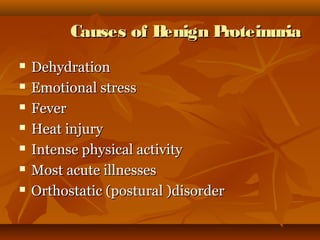 Causes of Benign Proteinuria
   Dehydration
   Emotional stress
   Fever
   Heat injury
   Intense physical activity
   Most acute illnesses
   Orthostatic (postural )disorder
 